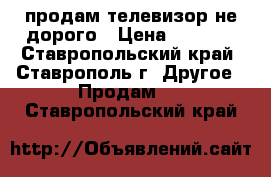 продам телевизор не дорого › Цена ­ 1 700 - Ставропольский край, Ставрополь г. Другое » Продам   . Ставропольский край